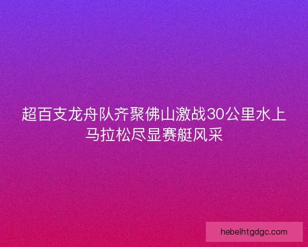 超百支龙舟队齐聚佛山激战30公里水上马拉松尽显赛艇风采
