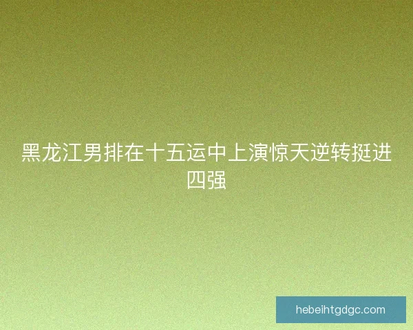 黑龙江男排在十五运中上演惊天逆转挺进四强