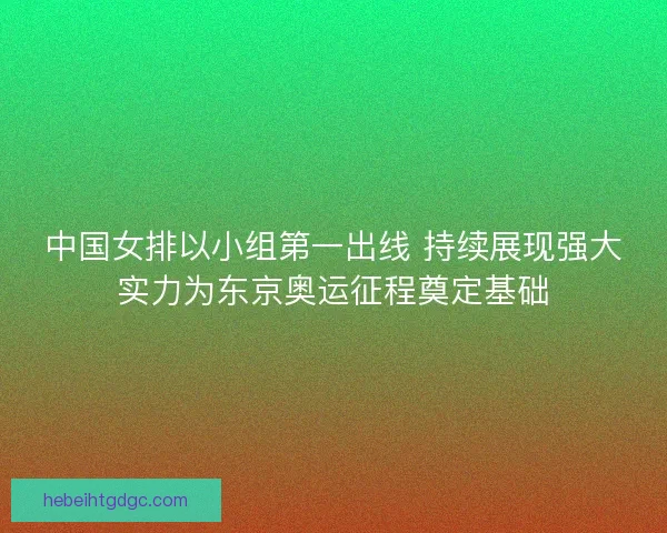 中国女排以小组第一出线 持续展现强大实力为东京奥运征程奠定基础