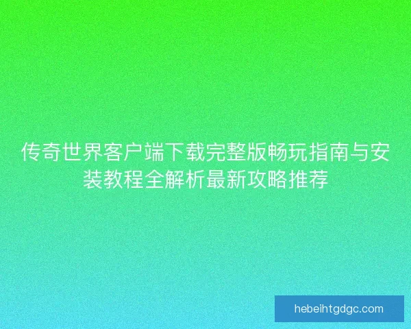 传奇世界客户端下载完整版畅玩指南与安装教程全解析最新攻略推荐