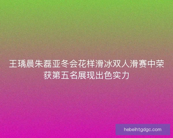 王瑀晨朱磊亚冬会花样滑冰双人滑赛中荣获第五名展现出色实力